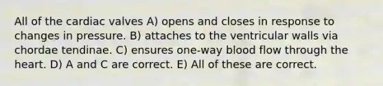 All of the cardiac valves A) opens and closes in response to changes in pressure. B) attaches to the ventricular walls via chordae tendinae. C) ensures one-way blood flow through the heart. D) A and C are correct. E) All of these are correct.