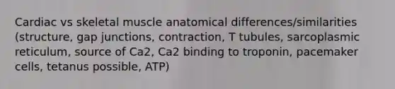 Cardiac vs skeletal muscle anatomical differences/similarities (structure, gap junctions, contraction, T tubules, sarcoplasmic reticulum, source of Ca2, Ca2 binding to troponin, pacemaker cells, tetanus possible, ATP)