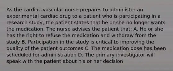 As the cardiac-vascular nurse prepares to administer an experimental cardiac drug to a patient who is participating in a research study, the patient states that he or she no longer wants the medication. The nurse advises the patient that: A. He or she has the right to refuse the medication and withdraw from the study B. Participation in the study is critical to improving the quality of the patient outcomes C. The medication dose has been scheduled for administration D. The primary investigator will speak with the patient about his or her decision