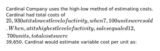 Cardinal Company uses the high-low method of estimating costs. Cardinal had total costs of 25,930 at its lowest level of activity, when 7,100 units were sold. When, at its highest level of activity, sales equaled 12,700 units, total costs were39,650. Cardinal would estimate variable cost per unit as: