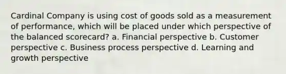 Cardinal Company is using cost of goods sold as a measurement of performance, which will be placed under which perspective of the balanced scorecard? a. Financial perspective b. Customer perspective c. Business process perspective d. Learning and growth perspective