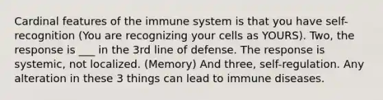 Cardinal features of the immune system is that you have self-recognition (You are recognizing your cells as YOURS). Two, the response is ___ in the 3rd line of defense. The response is systemic, not localized. (Memory) And three, self-regulation. Any alteration in these 3 things can lead to immune diseases.