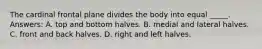 The cardinal frontal plane divides the body into equal _____. Answers: A. top and bottom halves. B. medial and lateral halves. C. front and back halves. D. right and left halves.