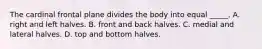 The cardinal frontal plane divides the body into equal _____. A. right and left halves. B. front and back halves. C. medial and lateral halves. D. top and bottom halves.