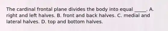 The cardinal frontal plane divides the body into equal _____. A. right and left halves. B. front and back halves. C. medial and lateral halves. D. top and bottom halves.