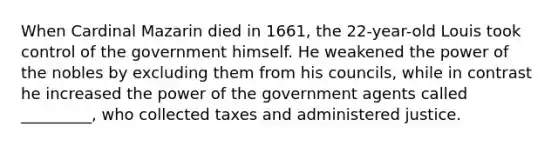 When Cardinal Mazarin died in 1661, the 22-year-old Louis took control of the government himself. He weakened the power of the nobles by excluding them from his councils, while in contrast he increased the power of the government agents called _________, who collected taxes and administered justice.