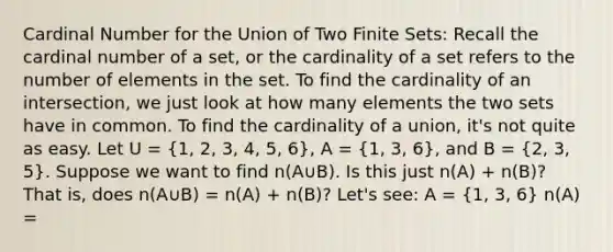 Cardinal Number for the Union of Two Finite Sets: Recall the cardinal number of a set, or the cardinality of a set refers to the number of elements in the set. To find the cardinality of an intersection, we just look at how many elements the two sets have in common. To find the cardinality of a union, it's not quite as easy. Let U = (1, 2, 3, 4, 5, 6), A = (1, 3, 6), and B = (2, 3, 5). Suppose we want to find n(A∪B). Is this just n(A) + n(B)? That is, does n(A∪B) = n(A) + n(B)? Let's see: A = (1, 3, 6) n(A) =