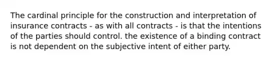 The cardinal principle for the construction and interpretation of insurance contracts - as with all contracts - is that the intentions of the parties should control. the existence of a binding contract is not dependent on the subjective intent of either party.