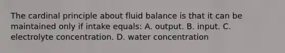 The cardinal principle about fluid balance is that it can be maintained only if intake equals: A. output. B. input. C. electrolyte concentration. D. water concentration