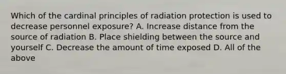 Which of the cardinal principles of radiation protection is used to decrease personnel exposure? A. Increase distance from the source of radiation B. Place shielding between the source and yourself C. Decrease the amount of time exposed D. All of the above