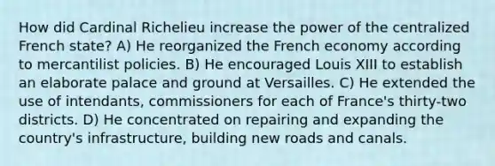 How did Cardinal Richelieu increase the power of the centralized French state? A) He reorganized the French economy according to mercantilist policies. B) He encouraged Louis XIII to establish an elaborate palace and ground at Versailles. C) He extended the use of intendants, commissioners for each of France's thirty-two districts. D) He concentrated on repairing and expanding the country's infrastructure, building new roads and canals.