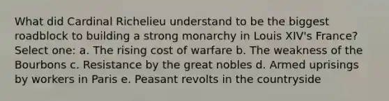 What did Cardinal Richelieu understand to be the biggest roadblock to building a strong monarchy in Louis XIV's France? Select one: a. The rising cost of warfare b. The weakness of the Bourbons c. Resistance by the great nobles d. Armed uprisings by workers in Paris e. Peasant revolts in the countryside