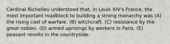 Cardinal Richelieu understood that, in Louis XIV's France, the most important roadblock to building a strong monarchy was (A) the rising cost of warfare. (B) witchcraft. (C) resistance by the great nobles. (D) armed uprisings by workers in Paris. (E) peasant revolts in the countryside.