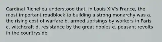 Cardinal Richelieu understood that, in Louis XIV's France, the most important roadblock to building a strong monarchy was a. the rising cost of warfare b. armed uprisings by workers in Paris c. witchcraft d. resistance by the great nobles e. peasant revolts in the countryside