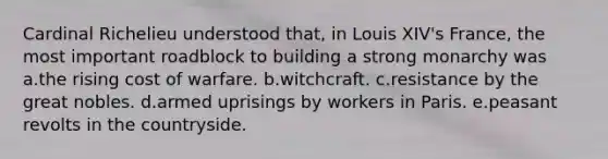 Cardinal Richelieu understood that, in Louis XIV's France, the most important roadblock to building a strong monarchy was a.the rising cost of warfare. b.witchcraft. c.resistance by the great nobles. d.armed uprisings by workers in Paris. e.peasant revolts in the countryside.