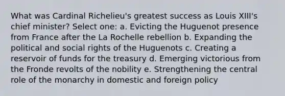 What was Cardinal Richelieu's greatest success as Louis XIII's chief minister? Select one: a. Evicting the Huguenot presence from France after the La Rochelle rebellion b. Expanding the political and social rights of the Huguenots c. Creating a reservoir of funds for the treasury d. Emerging victorious from the Fronde revolts of the nobility e. Strengthening the central role of the monarchy in domestic and foreign policy