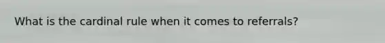 What is the cardinal rule when it comes to referrals?