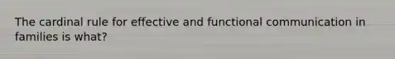 The cardinal rule for effective and functional communication in families is what?