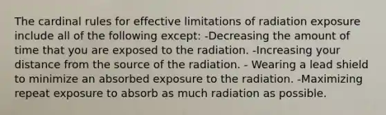 The cardinal rules for effective limitations of radiation exposure include all of the following except: -Decreasing the amount of time that you are exposed to the radiation. -Increasing your distance from the source of the radiation. - Wearing a lead shield to minimize an absorbed exposure to the radiation. -Maximizing repeat exposure to absorb as much radiation as possible.