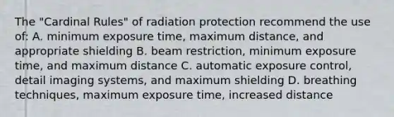 The "Cardinal Rules" of radiation protection recommend the use of: A. minimum exposure time, maximum distance, and appropriate shielding B. beam restriction, minimum exposure time, and maximum distance C. automatic exposure control, detail imaging systems, and maximum shielding D. breathing techniques, maximum exposure time, increased distance