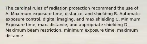 The cardinal rules of radiation protection recommend the use of A. Maximum exposure time, distance, and shielding B. Automatic exposure control, digital imaging, and max.shielding C. Minimum Exposure time, max. distance, and appropriate shielding D. Maximum beam restriction, minimum exposure time, maximum distance