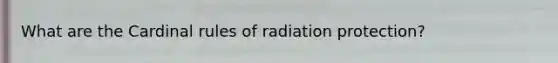 What are the Cardinal rules of radiation protection?