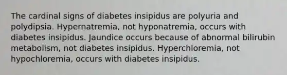 The cardinal signs of diabetes insipidus are polyuria and polydipsia. Hypernatremia, not hyponatremia, occurs with diabetes insipidus. Jaundice occurs because of abnormal bilirubin metabolism, not diabetes insipidus. Hyperchloremia, not hypochloremia, occurs with diabetes insipidus.