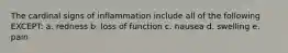 The cardinal signs of inflammation include all of the following EXCEPT: a. redness b. loss of function c. nausea d. swelling e. pain