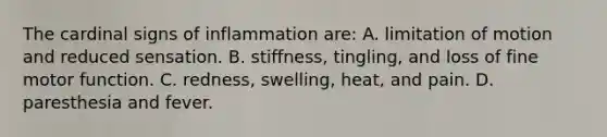 The cardinal signs of inflammation are: A. limitation of motion and reduced sensation. B. stiffness, tingling, and loss of fine motor function. C. redness, swelling, heat, and pain. D. paresthesia and fever.