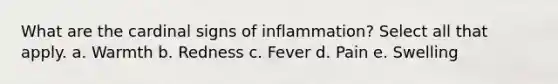 What are the cardinal signs of inflammation? Select all that apply. a. Warmth b. Redness c. Fever d. Pain e. Swelling