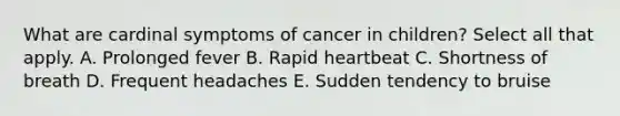 What are cardinal symptoms of cancer in children? Select all that apply. A. Prolonged fever B. Rapid heartbeat C. Shortness of breath D. Frequent headaches E. Sudden tendency to bruise