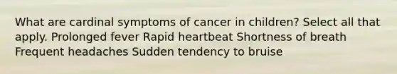 What are cardinal symptoms of cancer in children? Select all that apply. Prolonged fever Rapid heartbeat Shortness of breath Frequent headaches Sudden tendency to bruise