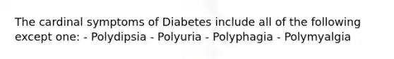 The cardinal symptoms of Diabetes include all of the following except one: - Polydipsia - Polyuria - Polyphagia - Polymyalgia