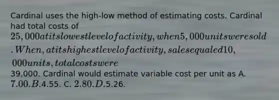 Cardinal uses the high-low method of estimating costs. Cardinal had total costs of 25,000 at its lowest level of activity, when 5,000 units were sold. When, at its highest level of activity, sales equaled 10,000 units, total costs were39,000. Cardinal would estimate variable cost per unit as A. 7.00. B.4.55. C. 2.80. D.5.26.