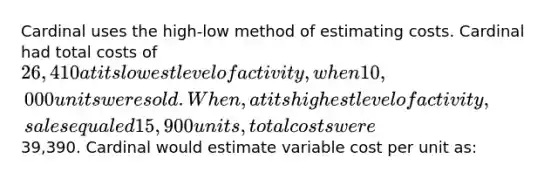 Cardinal uses the high-low method of estimating costs. Cardinal had total costs of 26,410 at its lowest level of activity, when 10,000 units were sold. When, at its highest level of activity, sales equaled 15,900 units, total costs were39,390. Cardinal would estimate variable cost per unit as: