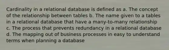 Cardinality in a relational database is defined as a. The concept of the relationship between tables b. The name given to a tables in a relational database that have a many-to-many relationship c. The process that prevents redundancy in a relational database d. The mapping out of business processes in easy to understand terms when planning a database