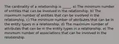 The cardinality of a relationship is _____. a) The minimum number of entities that can be involved in the relationship. b) The maximum number of entities that can be involved in the relationship. c) The minimum number of attributes that can be in the entity types in a relationship. d) The maximum number of attributes that can be in the entity types in a relationship. e) The minimum number of associations that can be involved in the relationship.