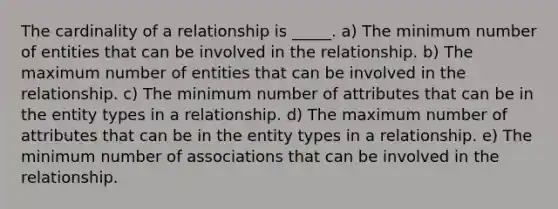 The cardinality of a relationship is _____. a) The minimum number of entities that can be involved in the relationship. b) The maximum number of entities that can be involved in the relationship. c) The minimum number of attributes that can be in the entity types in a relationship. d) The maximum number of attributes that can be in the entity types in a relationship. e) The minimum number of associations that can be involved in the relationship.