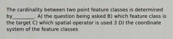 The cardinality between two point feature classes is determined by_________. A) the question being asked B) which feature class is the target C) which spatial operator is used 3 D) the coordinate system of the feature classes