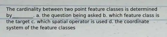 The cardinality between two point feature classes is determined by_________. a. the question being asked b. which feature class is the target c. which spatial operator is used d. the coordinate system of the feature classes