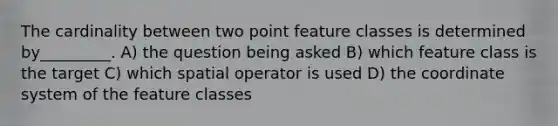 The cardinality between two point feature classes is determined by_________. A) the question being asked B) which feature class is the target C) which spatial operator is used D) the <a href='https://www.questionai.com/knowledge/k0mliGrrmM-coordinate-system' class='anchor-knowledge'>coordinate system</a> of the feature classes