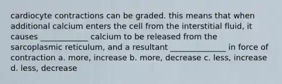 cardiocyte contractions can be graded. this means that when additional calcium enters the cell from the interstitial fluid, it causes ____________ calcium to be released from the sarcoplasmic reticulum, and a resultant ______________ in force of contraction a. more, increase b. more, decrease c. less, increase d. less, decrease