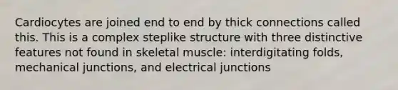 Cardiocytes are joined end to end by thick connections called this. This is a complex steplike structure with three distinctive features not found in skeletal muscle: interdigitating folds, mechanical junctions, and electrical junctions