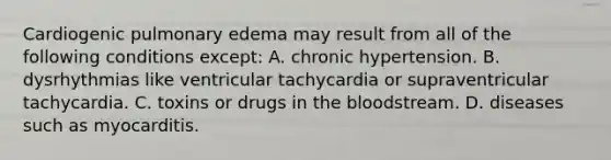 Cardiogenic pulmonary edema may result from all of the following conditions except: A. chronic hypertension. B. dysrhythmias like ventricular tachycardia or supraventricular tachycardia. C. toxins or drugs in the bloodstream. D. diseases such as myocarditis.