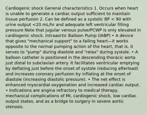 Cardiogenic shock General characteristics 1. Occurs when heart is unable to generate a cardiac output sufficient to maintain tissue perfusion 2. Can be defined as a systolic BP < 90 with urine output <20 mL/hr and adequate left ventricular filling pressure Note that jugular venous pulse/PCWP is only elevated in cardiogenic shock. Intraaortic Balloon Pump (IABP) • A device that gives "mechanical support" to a failing heart—it works opposite to the normal pumping action of the heart, that is, it serves to "pump" during diastole and "relax" during systole. • A balloon catheter is positioned in the descending thoracic aorta just distal to subclavian artery. It facilitates ventricular emptying by deflating just before the onset of systole (reducing afterload) and increases coronary perfusion by inflating at the onset of diastole (increasing diastolic pressure). • The net effect is enhanced myocardial oxygenation and increased cardiac output. • Indications are angina refractory to medical therapy, mechanical complications of MI, cardiogenic shock, low cardiac output states, and as a bridge to surgery in severe aortic stenosis.