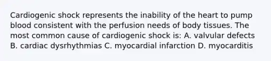 Cardiogenic shock represents the inability of the heart to pump blood consistent with the perfusion needs of body tissues. The most common cause of cardiogenic shock is: A. valvular defects B. cardiac dysrhythmias C. myocardial infarction D. myocarditis