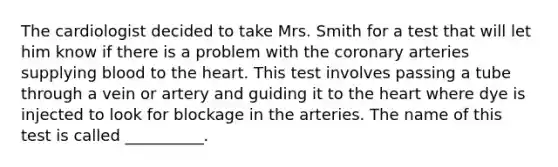 The cardiologist decided to take Mrs. Smith for a test that will let him know if there is a problem with the coronary arteries supplying blood to the heart. This test involves passing a tube through a vein or artery and guiding it to the heart where dye is injected to look for blockage in the arteries. The name of this test is called __________.