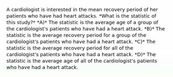 A cardiologist is interested in the mean recovery period of her patients who have had heart attacks. *What is the statistic of this study?* *A)* The statistic is the average age of a group of the cardiologist's patients who have had a heart attack. *B)* The statistic is the average recovery period for a group of the cardiologist's patients who have had a heart attack. *C)* The statistic is the average recovery period for all of the cardiologist's patients who have had a heart attack. *D)* The statistic is the average age of all of the cardiologist's patients who have had a heart attack.