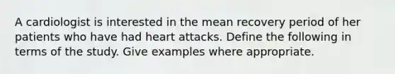 A cardiologist is interested in the mean recovery period of her patients who have had heart attacks. Define the following in terms of the study. Give examples where appropriate.