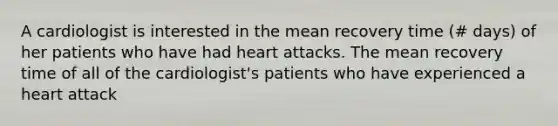 A cardiologist is interested in the mean recovery time (# days) of her patients who have had heart attacks. The mean recovery time of all of the cardiologist's patients who have experienced a heart attack